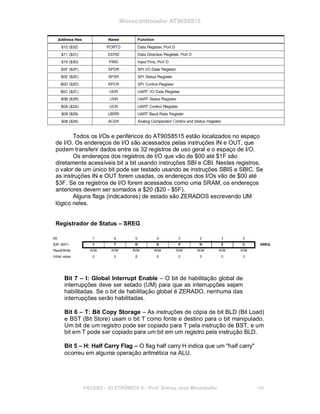Microcontrolador AT90S8515
Todos os I/Os e periféricos do AT90S8515 estão localizados no espaço
de I/O. Os endereços de I/O são acessados pelas instruções IN e OUT, que
podem transferir dados entre os 32 registros de uso geral e o espaço de I/O.
Os endereços dos registros de I/O que vão de $00 até $1F são
diretamente acessíveis bit a bit usando instruções SBI e CBI. Nestes registros,
o valor de um único bit pode ser testado usando as instruções SBIS e SBIC. Se
as instruções IN e OUT forem usadas, os endereços dos I/Os vão de $00 até
$3F. Se os registros de I/O forem acessados como uma SRAM, os endereços
anteriores devem ser somados a $20 ($20 - $5F).
Alguns flags (indicadores) de estado são ZERADOS escrevendo UM
lógico neles.
Registrador de Status – SREG
Bit 7 – I: Global Interrupt Enable – O bit de habilitação global de
interrupções deve ser setado (UM) para que as interrupções sejam
habilitadas. Se o bit de habilitação global é ZERADO, nenhuma das
interrupções serão habilitadas.
Bit 6 – T: Bit Copy Storage – As instruções de cópia de bit BLD (Bit Load)
e BST (Bit Store) usam o bit T como fonte e destino para o bit manipulado.
Um bit de um registro pode ser copiado para T pela instrução de BST, e um
bit em T pode ser copiado para um bit em um registro pela instrução BLD.
Bit 5 – H: Half Carry Flag – O flag half carry H indica que um "half carry"
ocorreu em alguma operação aritmética na ALU.
FACENS ELETRÔNICA II Prof. Sidney José Montebeller 148
 