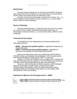 Microcontrolador AT90S8515
Reset Externo
Um reset externo é gerado por um nível baixo pino RESET. Pulsos de
reset maiores do que 50 ns gerarão um reset, até mesmo se o Clock estiver
parado. Pulsos com duração menor não garantirão o reset.
Quando o pulso de reset ultrapassar a tensão limiar de reset – VRST – na
borda de subida, um temporizador contará um período tTOUT e ao fim desse
tempo, a MCU irá iniciar a operação.
Reset por Watchdog
Quando o Watchdog expira, um pequeno pulso de reset com a duração
de 1 ciclo de XTAL é gerado. Na transição de descida deste pulso, um
temporizador contará um período tTOUT e ao fim desse tempo, a MCU irá iniciar
a operação.
Tratamento de Interrupções
O AT90S8515 tem dois Registradores de Controle de Máscaras de
Interrupções de 8-bits:
- GIMSK – (General Interrupt Mask register) – registrador de máscaras de
interrupções gerais.
- TIMSK – (Timer/Counter Interrupt Mask register) – registrador de
máscaras de interrupções dos temporizadores/contadores.
Quando uma interrupção ocorre o bit I (Global Interruption Enable) é
ZERADO e todas as interrupções são desabilitadas. O bit I é setado quando
uma instrução de Retorno de Interrupção – RETI – é executado.
Quando o Contador de Programa (PC) é carregado com o endereço do
vetor de interrupção atual para executar a rotina de tratamento de interrupção,
o hardware zera o flag correspondente que gerou essa interrupção.
Se uma ou mais interrupções ocorrerem enquanto o bit de habilitação
global de interrupções (I) estiver zerado, os flags de interrupções
correspondentes serão setados e assim permanecerão até que o bit de
habilitação global de interrupções (I) seja setado e as interrupções serão
executadas por ordem de prioridade.
Registrador de Máscaras de Interrupções Gerais – GIMSK
FACENS ELETRÔNICA II Prof. Sidney José Montebeller 151
 