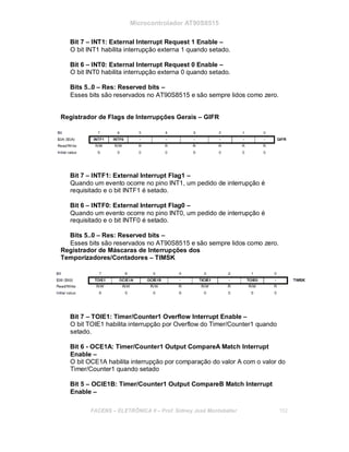 Microcontrolador AT90S8515
Bit 7 – INT1: External Interrupt Request 1 Enable –
O bit INT1 habilita interrupção externa 1 quando setado.
Bit 6 – INT0: External Interrupt Request 0 Enable –
O bit INT0 habilita interrupção externa 0 quando setado.
Bits 5..0 – Res: Reserved bits –
Esses bits são reservados no AT90S8515 e são sempre lidos como zero.
Registrador de Flags de Interrupções Gerais – GIFR
Bit 7 – INTF1: External Interrupt Flag1 –
Quando um evento ocorre no pino INT1, um pedido de interrupção é
requisitado e o bit INTF1 é setado.
Bit 6 – INTF0: External Interrupt Flag0 –
Quando um evento ocorre no pino INT0, um pedido de interrupção é
requisitado e o bit INTF0 é setado.
Bits 5..0 – Res: Reserved bits –
Esses bits são reservados no AT90S8515 e são sempre lidos como zero.
Registrador de Máscaras de Interrupções dos
Temporizadores/Contadores – TIMSK
Bit 7 – TOIE1: Timer/Counter1 Overflow Interrupt Enable –
O bit TOIE1 habilita interrupção por Overflow do Timer/Counter1 quando
setado.
Bit 6 - OCE1A: Timer/Counter1 Output CompareA Match Interrupt
Enable –
O bit OCE1A habilita interrupção por comparação do valor A com o valor do
Timer/Counter1 quando setado
Bit 5 – OCIE1B: Timer/Counter1 Output CompareB Match Interrupt
Enable –
FACENS ELETRÔNICA II Prof. Sidney José Montebeller 152
 