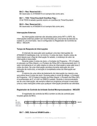 Microcontrolador AT90S8515
Bit 2 – Res: Reserved bit –
Bit reservado no AT90S8515 e é sempre lido como zero.
Bit 1 – TOV: Timer/Counter0 Overflow Flag –
O bit TOV0 é setado quando ocorre um overflow do Timer/Counter0.
Bit 0 – Res: Reserved bit –
Bit reservado no AT90S8515 e é sempre lido como zero.
Interrupções Externas
As interrupções externas são ativadas pelos pinos INT1 e INT0. As
interrupções externas podem ser reconhecidas por uma borda de descida ou
subida ou um nível baixo. Isso é configurado no Registrador de Controle da
MCU – MCUCR.
Tempo de Resposta de Interrupções
O intervalo de execução para qualquer uma das interrupções do
AT90S8515 habilitadas é de, no mínimo, 4 ciclos de clock. Quatro ciclos de
clock depois que o flag de interrupção foi setado, o endereço do vetor de
interrupção é executado.
Durante estes 4 ciclos de clock, o Contador de Programa – PC (2 bytes)
é colocado na Pilha (Stack), e o Ponteiro de Pilha (SP) é decrementado de 2. O
vetor normalmente é um salto relativo à rotina de interrupção e este salto leva 2
ciclos de clock. Se uma interrupção acontece durante execução de uma
instrução de multi-ciclo, a instrução é completada antes da interrupção ser
atendida.
O retorno de uma rotina de tratamento de interrupção (ou mesmo uma
sub-rotina) leva 4 ciclos de clock. Durante estes 4 ciclos de relógio, o Contador
de Programa – PC (2 bytes) é trazido da Pilha (Stack), o Ponteiro de Pilha (SP)
é incrementado de 2, e o bit I no SREG é setado. Quando o microcontrolador
sai de uma interrupção, ele sempre voltará ao programa principal e executará
uma ou mais instruções antes que qualquer interrupção pendente ser atendida.
Registrador de Controle da Unidade Central Microprocessadora – MCUCR
O registrador de controle da MCU contém os bits de controle para
funções gerais da MCU.
Bit 7 – SRE: External SRAM Enable –
FACENS ELETRÔNICA II Prof. Sidney José Montebeller 154
 