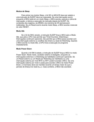 Microcontrolador AT90S8515
Modos de Sleep
Para entrar nos modos Sleep, o bit SE no MCUCR deve ser setado e
uma instrução de SLEEP deve ser executada. Se uma interrupção ocorre
enquanto a MCU está em um modo Sleep, o MCU acorda, executa a rotina de
interrupção, e retoma a execução da instrução depois de SLEEP. Os
conteúdos dos registros, da SRAM e da memória de I/O permanecem
inalteradas. Se um Reset ocorre durante modo Sleep, a MCU acorda e executa
do vetor RESET.
Modo Idle
Se o bit de SM é zerado, a instrução SLEEP força a MCU para o Modo
Idle, que pára a CPU mas permite que Timer/Counters, Watchdog e
Interrupções continuem operando. Isto permite que a MCU possa acordar com
uma interrupção externa ou overflow dos timers ou reset do Watchdog. Quando
o MCU acorda no modo Idle, a CPU inicia a execução do programa
imediatamente.
Modo Power Down
Quando o bit SM é setado, a instrução de SLEEP força a MCU no modo
Power Down. Neste modo, oscilador externo é desligado, enquanto as
interrupções externas e o Watchdog (se habilitado) continuam operando. Só
um Reset externo ou um Reset por Watchdog (se habilitado) ou uma
interrupção externa por nível INT0 ou INT1 podem acordar a MCU. Se uma
interrupção externa por nível é usada para acordar a MCU do modo Power
Down, o nível baixo deve ser mantido durante um tempo maior do que o
período de timeout do reset (tOUT). Caso contrário, a MCU não acordará.
FACENS ELETRÔNICA II Prof. Sidney José Montebeller 156
 