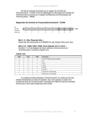 Microcontrolador AT90S8515
Os bits de controle encontram-se no registro de Controle do
Timer/Counter0 – TCCR0. O bit de habilitação da interrupção por overflow do
Timer/Counter0 encontra-se no registro de Máscaras de Interrupções dos
Timer/Counters – TIMSK.
Registrador de Controle do Temporizador/Contador0 - TCCR0
Bits 7..3 – Res: Reserved bits –
Esses bits são reservados no AT90S8515 e são sempre lidos como zero.
Bits 2,1,0 - CS02, CS01, CS00: Clock Select0, bit 2,1 and 0 –
Os bits 2, 1 e 0 da Seleção de Clock definem a fonte de clock do
Timer/Counter0, conforme a tabela 15-5.
Tabela 15-5:
A condição de Stop desabilita o Timer/Counter0. As razões de CK são
obtidas diretamente do clock do oscilador. Se o pino externo é usado com
entrada de clock do Timer/Counter0, transições em PB0/(T0) irão ser contadas
mesmo que o pino seja configurado como saída.
FACENS ELETRÔNICA II Prof. Sidney José Montebeller 158
 