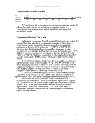 Microcontrolador AT90S8515
Temporizador/Contador0 – TCNT0
O Timer/Counter0 é um registrador com acesso para leitura e escrita. Se
o Timer/Counter0 é escrito e uma fonte de clock está presente, o
Timer/Counter0 continua contando a partir do ciclo de clock seguinte à
operação de escrita.
Temporizador/Contador1 de 16 bits
As fontes de clock para o Timer/Counter1 (16 bits) podem ser o clock CK,
o clock CK dividido (através do prescaler) ou pino externo. Além disso, o
Timer/Counter1 pode ser parado. Isto pode ser configurado através do
registrador de Controle do Timer/Counter1 – TCCR1A e TCCR1B. Os
diferentes flags de status (overflow, comparação e captura de evento)
encontram-se no registrador de Flags de Interrupção do Timer/Counter – TIFR.
Os bits de controle encontram-se no registro de Controle do Timer/Counter1 –
TCCR1A e TCCR1B. Os bits de habilitações de interrupções Timer/Counter1
encontra-se no registro de Máscaras de Interrupções dos Timer/Counters –
TIMSK.
O Timer/Counter1 possui dois funções de comparação que utilizam os
registradores de Saída de Comparação 1 A e B – OCR1A e OCR1B como
fontes de dados para serem comparados com o valor do Timer/Counter1. As
funções de Comparação incluem um opcional reinício do contador quando o
valor de comparação A for atingido e ações nos pinos de Saída de
Comparação para ambos os valores de comparação A e B.
O Timer/Counter1 também pode ser usado como um Modulador por
Largura de Pulso (PWM) de 8, 9 ou 10 bits. Neste modo, o contador e os
registradores OCR1A/OCR1B são utilizados para formarem um duplo PWM. A
função de Captura de Eventos do Timer/Counter1 realiza a
transferência do conteúdo do Timer/Counter1 para o registrador de Captura –
ICR1, ocasionado por um evento externo no pino de Entrada de Captura de
Evento – ICP. Os bits que controlam esta funções estão localizados no
registrador de Controle do Timer/Counter1 – TCCR1B. Além disso, o
Comparador Analógico também pode ser usado para gerar um evento de
captura do Timer/Counter1.
FACENS ELETRÔNICA II Prof. Sidney José Montebeller 159
 