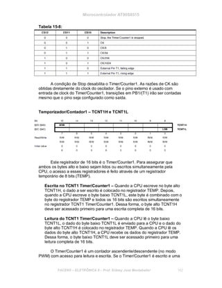 Microcontrolador AT90S8515
Tabela 15-8:
A condição de Stop desabilita o Timer/Counter1. As razões de CK são
obtidas diretamente do clock do oscilador. Se o pino externo é usado com
entrada de clock do Timer/Counter1, transições em PB1/(T1) irão ser contadas
mesmo que o pino seja configurado como saída.
Temporizador/Contador1 – TCNT1H e TCNT1L
Este registrador de 16 bits é o Timer/Counter1. Para assegurar que
ambos os bytes alto e baixo sejam lidos ou escritos simultaneamente pela
CPU, o acesso a esses registradores é feito através de um registrador
temporário de 8 bits (TEMP).
Escrita no TCNT1 Timer/Counter1 – Quando a CPU escreve no byte alto
TCNT1H, o dado a ser escrito é colocado no registrador TEMP. Depois,
quando a CPU escreve o byte baixo TCNT1L, este byte é combinado com o
byte do registrador TEMP e todos os 16 bits são escritos simultaneamente
no registrador TCNT1 Timer/Counter1. Dessa forma, o byte alto TCNT1H
deve ser acessado primeiro para uma escrita completa de 16 bits.
Leitura do TCNT1 Timer/Counter1 – Quando a CPU lê o byte baixo
TCNT1L, o dado do byte baixo TCNT1L é enviado para a CPU e o dado do
byte alto TCNT1H é colocado no registrador TEMP. Quando a CPU lê os
dados do byte alto TCNT1H, a CPU recebe os dados do registrador TEMP.
Dessa forma, o byte baixo TCNT1L deve ser acessado primeiro para uma
leitura completa de 16 bits.
O Timer/Counter1 é um contador ascendente/descendente (no modo
PWM) com acesso para leitura e escrita. Se o Timer/Counter1 é escrito e uma
FACENS ELETRÔNICA II Prof. Sidney José Montebeller 162
 