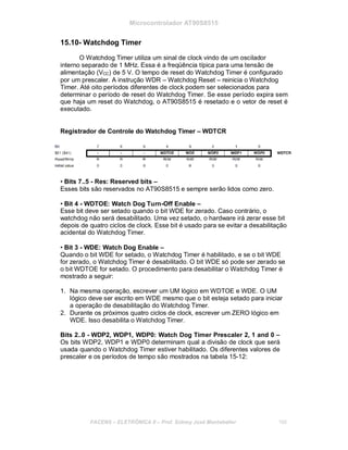 Microcontrolador AT90S8515
15.10- Watchdog Timer
O Watchdog Timer utiliza um sinal de clock vindo de um oscilador
interno separado de 1 MHz. Essa é a freqüência típica para uma tensão de
alimentação (VCC) de 5 V. O tempo de reset do Watchdog Timer é configurado
por um prescaler. A instrução WDR – Watchdog Reset – reinicia o Watchdog
Timer. Até oito períodos diferentes de clock podem ser selecionados para
determinar o período de reset do Watchdog Timer. Se esse período expira sem
que haja um reset do Watchdog, o AT90S8515 é resetado e o vetor de reset é
executado.
Registrador de Controle do Watchdog Timer – WDTCR
• Bits 7..5 - Res: Reserved bits –
Esses bits são reservados no AT90S8515 e sempre serão lidos como zero.
• Bit 4 - WDTOE: Watch Dog Turn-Off Enable –
Esse bit deve ser setado quando o bit WDE for zerado. Caso contrário, o
watchdog não será desabilitado. Uma vez setado, o hardware irá zerar esse bit
depois de quatro ciclos de clock. Esse bit é usado para se evitar a desabilitação
acidental do Watchdog Timer.
• Bit 3 - WDE: Watch Dog Enable –
Quando o bit WDE for setado, o Watchdog Timer é habilitado, e se o bit WDE
for zerado, o Watchdog Timer é desabilitado. O bit WDE só pode ser zerado se
o bit WDTOE for setado. O procedimento para desabilitar o Watchdog Timer é
mostrado a seguir:
1. Na mesma operação, escrever um UM lógico em WDTOE e WDE. O UM
lógico deve ser escrito em WDE mesmo que o bit esteja setado para iniciar
a operação de desabilitação do Watchdog Timer.
2. Durante os próximos quatro ciclos de clock, escrever um ZERO lógico em
WDE. Isso desabilita o Watchdog Timer.
Bits 2..0 - WDP2, WDP1, WDP0: Watch Dog Timer Prescaler 2, 1 and 0 –
Os bits WDP2, WDP1 e WDP0 determinam qual a divisão de clock que será
usada quando o Watchdog Timer estiver habilitado. Os diferentes valores de
prescaler e os períodos de tempo são mostrados na tabela 15-12:
FACENS ELETRÔNICA II Prof. Sidney José Montebeller 166
 