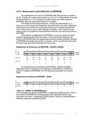 Microcontrolador AT90S8515
15.11- Acesso para Leitura/Escrita na EEPROM
Os registradores de acesso à EEPROM estão disponíveis na memória
de I/O. O tempo de acesso para escrita é de 2,5 a 4 ms, dependendo da tensão
de alimentação (VCC). Se o programa contém dados que serão escrita na
EEPROM, algumas precauções devem ser tomadas.
Em fontes de alimentação filtradas, a tensão de alimentação (VCC)
demora um certo tempo para estabilizar. Isso pode fazer com que o dispositivo
permaneça funcionando com tensão menores do que a tensão especificada
como mínima para o clock usado. Nessas condições, a CPU pode executar
saltos (jumps) no programa e eventualmente executar uma rotina de escrita na
EEPROM.
Para garantir a integridade da EEPROM, um circuito externo de reset
(detector de sub-tensão) deve ser usado. Um procedimento específico de
escrita na EEPROM deve ser seguido para prevenir escritas errôneas. Quando
a EEPROM é acessada para leitura ou escrita, a CPU é parada por dois ciclos
de clock antes da próxima instrução ser executada.
Registrador de Endereços da EEPROM – EEARH e EEARL
Os registradores de endereços da EEPROM – EEARH e EEARL
especificam qual o endereço a ser acessado na EEPROM (o AT90S8515
possui 512 bytes de EEPROM). Os 512 bytes são acessados de maneira
linear.
Registrador de Dados da EEPROM – EEDR
• Bits 7..0 - EEDR7..0: EEPROM Data –
Para operações de escrita na EEPROM, o registrador EEDR contém o dado a
ser escrito na EEPROM no endereço dado pelo registrador EEAR. Para
operações de leitura, o registrador EEDR contém o dado lido da EEPROM no
endereço dado pelo registrador EEAR.
FACENS ELETRÔNICA II Prof. Sidney José Montebeller 168
 