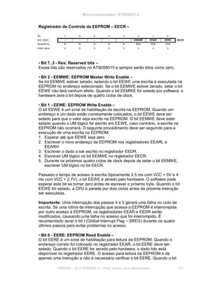 Microcontrolador AT90S8515
Registrador de Controle da EEPROM – EECR –
• Bit 7..3 - Res: Reserved bits –
Esses bits são reservados no AT90S8515 e sempre serão lidos como zero.
• Bit 2 - EEMWE: EEPROM Master Write Enable –
Se bit EEMWE estiver setado, setando o bit EEWE uma escrita é executada na
EEPROM no endereço selecionado. Se o bit EEMWE estiver zerado, setar o bit
EEWE não terá nenhum efeito. Quando o bit EEMWE for setado por software, o
hardware zera o bit depois de quatro ciclos de clock.
• Bit 1 - EEWE: EEPROM Write Enable –
O bit EEWE é um sinal de habilitação da escrita na EEPROM. Quando um
endereço e um dado estão corretamente colocados, o bit EEWE deve ser
setado para que o valor seja escrito na EEPROM. O bit EEMWE deve estar
setado quando o UM lógico for escrito em EEWE, caso contrário, a escrita na
EEPROM não ocorrerá. O seguinte procedimento deve ser seguindo para a
execução de uma escrita na EEPROM:
1. Esperar até que EEWE seja zero.
2. Escrever o novo endereço da EEPROM nos registradores EEARL e
EEARH.
3. Escrever o dado a ser escrito no registrador EEDR.
4. Escrever UM lógico no bit EEMWE no registrador EECR.
5. Durante os próximos quatro ciclos de clock depois de setar o bit EEMWE,
escrever UM lógico no bit EECR.
Passado o tempo de acesso à escrita (tipicamente 2,5 ms com VCC = 5V e 4
ms com VCC = 2,7V), o bit EEWE é zerado pelo hardware. O software pode
esperar este bit se tornar zero antes de escrever o próximo byte. Quando o bit
EEWE for setado, a CPU é parada por dois ciclos antes da próxima instrução
ser executada.
Importante: Uma interrupção dos passos 4 e 5 gerará uma falha no ciclo de
escrita. Se uma rotina de interrupção que acessa a EEPROM é interrompida
por outro acesso à EEPROM, os registradores EEAR e EEDR serão
modificados, causando uma falha no acesso que foi interrompido. É
recomendado zerar o bit I (Global Interrupt Flag – SREG) durante os quatro
últimos passos para evitar problemas no acesso.
• Bit 0 - EERE: EEPROM Read Enable –
O bit EERE é um sinal de habilitação para leitura da EEPROM. Quando o
endereço correto foi colocado no registrador EEAR, o bit EERE deve ser
setado. Quando o bit EERE for zerado pelo hardware, o dado lido está
disponível no registrador EERE. O acesso para leitura da EEPROM é de
apenas uma instrução e não é necessário verificar o bit EERE. Quando o bit
FACENS ELETRÔNICA II Prof. Sidney José Montebeller 169
 