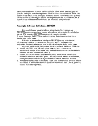 Microcontrolador AT90S8515
EERE estiver setado, a CPU é parada por dois ciclos antes da execução da
próxima instrução. O software poderia verificar o bit EEWE antes de iniciar uma
operação de leitura. Se a operação de escrita estiver sendo executada quando
um novo dado ou endereço é escrito nos registradores de I/O da EEPROM, a
operação de escrita será interrompida e o resultado é imprevisível.
Prevenção de Perdas de Dados na EEPROM
Em condições de baixa tensão de alimentação (VCC), dados na
EEPROM podem ser perdidos porque a tensão de alimentação é muito baixa
para a CPU e para a EEPROM operarem de maneira correta.
A perda de dados da EEPROM pode ocorrer de duas maneiras quando a
tensão está muito baixa.
Primeiro, a seqüência de escrita na EEPROM requer uma tensão
mínima para trabalhar corretamente. Segundo, a CPU pode executar
instruções de maneira incorreta se a tensão de alimentação for muito baixa.
Algumas recomendações para se evitar a perda de dados da EEPROM:
1. Manter o RESET do AVR ativo (nível baixo) quando a tensão de
alimentação estiver muito baixa. Isso pode ser feito com um circuito externo
de reset (Brown-Out Detector – BOD).
2. Manter o AVR em Power Down Mode quando a tensão de alimentação
estiver muito baixa. Isso evita que a CPU decodifique e execute instruções,
protegendo efetivamente os registradores da EEPROM contra escritas.
3. Armazenar constantes na memória Flash se o software não precisar alterar
esse dado. A memória Flash não pode ser modificada pela CPU e, por isso,
o dado nunca será perdido.
FACENS ELETRÔNICA II Prof. Sidney José Montebeller 170
 