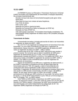 Microcontrolador AT90S8515
15.12- UART
O AT90S8515 possui um Receptor e Transmissor Assíncrono Universal
(UART) full duplex (com registradores de transmissão e recepção separados).
As principais características são:
Gerador de baud rate (taxa de transmissão/recepção) pode gerar várias
taxas (bps).
Altas taxas de baud com cristais de baixa freqüência.
8 ou 9 bits de dados.
Filtro contra ruído.
Detecção de Overrun (perda de dado).
Detecção de Framing Error (falha na detecção do STOP bit).
Detecção de Falso START bit.
Três interrupções separadas: TX Complete (transmissão completada), TX
Data Register Empty (registrador de dados vazio) e RX Complete (recepção
completada).
Transmissão de Dados
A transmissão de dados é iniciada pela escrita do dado a ser transmitido
no registrador de dados da UART – UDR.
Se o bit 10 (11) do registrador de deslocamento do transmissor tiver sido
transmitido, um novo dado é transferido do UDR para o registrador de
deslocamento. Nesse momento, o bit UDRE (registrador de dados da UART
vazio) no registrador de status da UART – USR, é setado.
Quando esse bit for UM, o UDR da UART está pronto para receber o
próximo caracter. No momento que um dado é transferido do UDR para o
registrador de deslocamento de 10 (11) bits, o bit 0 do registrador de
deslocamento é zerado (bit START) e o bit 9 ou 10 é setado (bit STOP). Se o
dado possui 9 bits (o bit CHR9 no registrador de controle da UART, UCR, é
setado), o bit TXB8 no UCR é transferido para o bit 9 do registrador de
deslocamento do transmissor.
Depois da transferência do UDR para o registrador de deslocamento, o
bit START é transmitido na freqüência de clock do Baud Rate (taxa de
transmissão) pelo pino TXD. Em seguida, o dado é transmitido bit a bit,
começando pelo menos significativo (LSB). Depois do bit de STOP ser
transmitido, o registrador de deslocamento é carregado se qualquer dado tenha
sido escrito no UDR durante a transmissão. Durante a carga, o bit UDRE é
setado. Se não existir nenhum dado no UDR a ser enviado, o UDRE
permanecerá em UM até que UDR contenha um novo dado. Se nenhum dado
foi escrito, e o bit de STOP está presente no pino TXD por um bit de largura, o
flag TX Complete, TXC, no USR é setado.
O bit TXEN no UCR habilita o transmissor da UART quando estiver
setado. Se esse bit for zerado, o pino PD1 pode ser usado com um pino de I/O.
Quando o bit TXEN é setado, o transmissor da UART será conectada a PD1,
que será forçada a ser saída independente da configuração do bit 1 do
registrador DDRD (registrador de direção do PORT D).
FACENS ELETRÔNICA II Prof. Sidney José Montebeller 171
 
