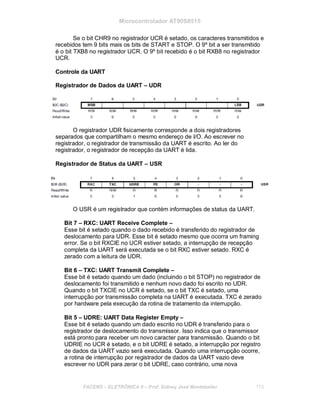 Microcontrolador AT90S8515
Se o bit CHR9 no registrador UCR é setado, os caracteres transmitidos e
recebidos tem 9 bits mais os bits de START e STOP. O 9º bit a ser transmitido
é o bit TXB8 no registrador UCR. O 9º bit recebido é o bit RXB8 no registrador
UCR.
Controle da UART
Registrador de Dados da UART – UDR
O registrador UDR fisicamente corresponde a dois registradores
separados que compartilham o mesmo endereço de I/O. Ao escrever no
registrador, o registrador de transmissão da UART é escrito. Ao ler do
registrador, o registrador de recepção da UART é lida.
Registrador de Status da UART – USR
O USR é um registrador que contém informações de status da UART.
Bit 7 – RXC: UART Receive Complete –
Esse bit é setado quando o dado recebido é transferido do registrador de
deslocamento para UDR. Esse bit é setado mesmo que ocorra um framing
error. Se o bit RXCIE no UCR estiver setado, a interrupção de recepção
completa da UART será executada se o bit RXC estiver setado. RXC é
zerado com a leitura de UDR.
Bit 6 – TXC: UART Transmit Complete –
Esse bit é setado quando um dado (incluindo o bit STOP) no registrador de
deslocamento foi transmitido e nenhum novo dado foi escrito no UDR.
Quando o bit TXCIE no UCR é setado, se o bit TXC é setado, uma
interrupção por transmissão completa na UART é executada. TXC é zerado
por hardware pela execução da rotina de tratamento da interrupção.
Bit 5 – UDRE: UART Data Register Empty –
Esse bit é setado quando um dado escrito no UDR é transferido para o
registrador de deslocamento do transmissor. Isso indica que o transmissor
está pronto para receber um novo caracter para transmissão. Quando o bit
UDRIE no UCR é setado, e o bit UDRE é setado, a interrupção por registro
de dados da UART vazio será executada. Quando uma interrupção ocorre,
a rotina de interrupção por registrador de dados da UART vazio deve
escrever no UDR para zerar o bit UDRE, caso contrário, uma nova
FACENS ELETRÔNICA II Prof. Sidney José Montebeller 173
 