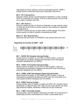 Microcontrolador AT90S8515
interrupção irá ocorrer quando a rotina de interrupção terminar. UDRE é
setado durante o reset para indicar que o transmissor está pronto.
Bit 4 – FE: Framing Error –
Esse bit é setado quando um Framing Error é detectado, ou seja, um bit de
STOP foi amostrado como ZERO. O bit FE é zerado quando o bit de STOP
de um dado é recebido como UM.
Bit 3 – OR: Overrun –
Esse bit é setado quando um Overrun é detectado, ou seja, quando o dado
no UDR não foi lido antes do próximo dado ter sido recebido no registrador
de deslocamento.
O bit OR é mantido até que um dado válido no UDR seja lido. O bit OR é
zerado quando um dado é recebido e transferido para UDR.
Bits 2..0 – Res: Reserved bits –
Esses bits são reservados no AT90S8515 e são sempre lidos como zero.
Registrador de Controle da UART – UCR
Bit 7 – RXCIE: RX Complete Interrupt Enable –
Quando esse bit é setado, se o bit RXC no USR é setado, a rotina de
interrupção por recepção completa será executada se as interrupções
estiverem habilitadas (bit I em SREG).
Bit 6 – TXCIE: TX Complete Interrupt Enable –
Quando esse bit é setado, se o bit TXC no USR é setado, a rotina de
interrupção por transmissão completa será executada se as interrupções
estiverem habilitadas (bit I em SREG).
Bit 5 – UDRIE: UART Data Register Empty Interrupt Enable –
Quando esse bit é setado, se o bit UDRE no USR é setado, a rotina de
interrupção por registrador de dados da UART vazio será executada se as
interrupções estiverem habilitadas (bit I em SREG).
Bit 4 – RXEN: Receiver Enable –
Quando setado, esse bit habilita o receptor da UART. Se o receptor estiver
desabilitado, os flags de status TXC, OR e FE não serão setados. Se esses
flags estiverem setados, desabilitar o RXEN não irá zerar esses bits.
Bit 3 – TXEN: Transmitter Enable –
Quando setado, esse bit habilita o transmissor da UART. Se o transmissor é
desabilitado durante a transmissão de um dado, a transmissão não é
FACENS ELETRÔNICA II Prof. Sidney José Montebeller 174
 
