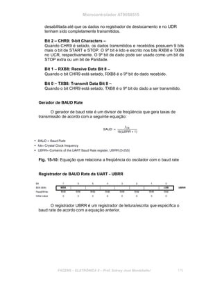 Microcontrolador AT90S8515
desabilitada até que os dados no registrador de deslocamento e no UDR
tenham sido completamente transmitidos.
Bit 2 – CHR9: 9-bit Characters –
Quando CHR9 é setado, os dados transmitidos e recebidos possuem 9 bits
mais o bit de START e STOP. O 9º bit é lido e escrito nos bits RXB8 e TXB8
no UCR, respectivamente. O 9º bit de dado pode ser usado como um bit de
STOP extra ou um bit de Paridade.
Bit 1 – RXB8: Receive Data Bit 8 –
Quando o bit CHR9 está setado, RXB8 é o 9º bit do dado recebido.
Bit 0 – TXB8: Transmit Data Bit 8 –
Quando o bit CHR9 está setado, TXB8 é o 9º bit do dado a ser transmitido.
Gerador de BAUD Rate
O gerador de baud rate é um divisor de freqüência que gera taxas de
transmissão de acordo com a seguinte equação:
Fig. 15-10: Equação que relaciona a freqüência do oscilador com o baud rate
Registrador de BAUD Rate da UART - UBRR
O registrador UBRR é um registrador de leitura/escrita que especifica o
baud rate de acordo com a equação anterior.
FACENS ELETRÔNICA II Prof. Sidney José Montebeller 175
 