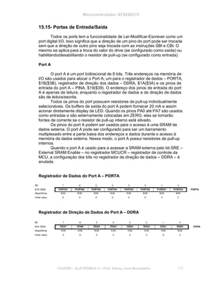 Microcontrolador AT90S8515
15.15- Portas de Entrada/Saída
Todos os ports tem a funcionalidade de Ler-Modificar-Escrever como um
port digital I/O. Isso significa que a direção de um pino do port pode ser trocada
sem que a direção de outro pino seja trocada com as instruções SBI e CBI. O
mesmo se aplica para a troca do valor do drive (se configurado como saída) ou
habilitando/desabilitando o resistor de pull-up (se configurado como entrada).
Port A
O port A é um port bidirecional de 8 bits. Três endereços na memória de
I/O são usados para alocar o Port A, um para o registrador de dados – PORTA,
$1B($3B), registrador de direção dos dados – DDRA, $1A($3A) e os pinos de
entrada do port A – PINA, $19($39). O endereço dos pinos de entrada do port
A é apenas de leitura, enquanto o registrador de dados e de direção de dados
são de leitura/escrita.
Todos os pinos do port possuem resistores de pull-up individualmente
selecionáveis. Os buffers de saída do port A podem fornecer 20 mA e assim
acionar diretamente display de LED. Quando os pinos PA0 até PA7 são usados
como entradas e são externamente colocadas em ZERO, elas se tornarão
fontes de corrente se o resistor de pull-up interno está ativado.
Os pinos do port A podem ser usados para o acesso à uma SRAM de
dados externa. O port A pode ser configurado para ser um barramento
multiplexado entre a parte baixa dos endereços e dados durante o acesso à
memória de dados externa. Nesse modo, o port A possui resistores de pull-up
internos.
Quando o port A é usado para a acessar a SRAM externa pelo bit SRE –
External SRAM Enable – no registrador MCUCR – registrador de controle da
MCU, a configuração dos bits no registrador de direção de dados – DDRA – é
anulada.
Registrador de Dados do Port A – PORTA
Registrador de Direção de Dados do Port A – DDRA
FACENS ELETRÔNICA II Prof. Sidney José Montebeller 179
 