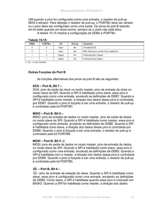Microcontrolador AT90S8515
UM quando o pino foi configurado como uma entrada, o resistor de pull-up
MOS é ativado. Para desligar o resistor de pull-up, o PORTBn deve ser zerado
ou o pino deve ser configurado como uma saída. Os pinos do port B estarão
em tri-state quando um reset ocorre, sempre se o clock não está ativo.
A tabela 15-15 mostra a configuração de DDBn e PORTBn.
Tabela 15-15:
Outras Funções do Port B
As funções alternativas dos pinos do port B são as seguintes:
SCK – Port B, Bit 7 –
SCK: pino de saída de clock no modo master, pino de entrada de clock no
modo slave da SPI. Quando a SPI é habilitada como slave, esse pino é
configurado como uma entrada, anulando as definições de DDB7. Quando a
SPI é habilitada como master, a direção dos dados desse pino é controlada
por DDB7. Quando o pino é forçado a ser uma entrada, o resistor de pull-up
é controlado pelo bit PORTB7.
MISO – Port B, Bit 6 –
MISO: pino de entrada de dados no modo master, pino de saída de dados
no modo slave da SPI. Quando a SPI é habilitada como master, esse pino é
configurado como entrada, anulando as definições de DDB6. Quando a SPI
é habilitada como slave, a direção dos dados desse pino é controlada por
DDB6. Quando o pino é forçado a ser uma entrada, o resistor de pull-up é
controlado pelo bit PORTB6.
MOSI – Port B, Bit 5 –]
MOSI: pino de saída de dados no modo master, pino de entrada de dados
no modo slave da SPI. Quando a SPI é habilitada como slave, esse pino é
configurado como uma entrada, anulando as definições de DDB5. Quando a
SPI é habilitada com o master, a direção dos dados desse pino é controlada
por DDB5. Quando o pino é forçado a ser uma entrada, o resistor de pull-up
é controlado pelo bit PORTB5.
SS – Port B, Bit 4 –
SS : pino de entrada de seleção do slave. Quando a SPI é habilitada como
slave, esse pino é configurado como uma entrada, anulando as definições
de DDB4. Como slave, a SPI é habilitada quando esse pino é colocado em
BAIXO. Quando a SPI for habilitada como master, a direção dos dados
FACENS ELETRÔNICA II Prof. Sidney José Montebeller 182
 