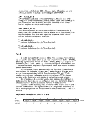 Microcontrolador AT90S8515
desse pino é controlada por DDB4. Quando o pino é forçado a ser uma
entrada, o resistor de pull-up é controlado pelo bit PORTB4.
AIN1 – Port B, Bit 3 –
AIN1: entrada negativa do comparador analógico. Quando esse pino é
configurado como uma entrada (DDR3 é zerado) e com o resistor MOS de
pull-up desligado (PB3 é zerado), esse pino também é usado como a
entrada negativa do comparador analógico.
AIN0 – Port B, Bit 2 –
AIN0: entrada positiva do comparador analógico. Quando esse pino é
configurado como uma entrada (DDR2 é zerado) e com o resistor MOS de
pull-up desligado (PB2 é zerado), esse pino também é usado como a
entrada posiva do comparador analógico.
T1 – Port B, Bit 1 –
T1: entrada da fonte de clock do Timer/Counter1.
T0 – Port B, Bit 0 –
T0: entrada da fonte de clock do Timer/Counter0.
Port C
O port C é um port bidirecional de 8 bits. Três endereços na memória de
I/O são usados para alocar o Port C, um para o registrador de dados – PORTC,
$15($35), registrador de direção dos dados – DDRC, $14($34) e os pinos de
entrada do port C – PINC, $13($33). O endereço dos pinos de entrada do port
C é apenas de leitura, enquanto o registrador de dados e de direção de dados
são de leitura/escrita.
Todos os pinos do port possuem resistores de pull-up individualmente
selecionáveis. Os buffers de saída do port C podem fornecer 20 mA e assim
acionar diretamente display de LED. Quando os pinos PC0 até PC7 são
usados como entradas e são externamente colocadas em ZERO, elas se
tornarão fontes de corrente se o resistor de pull-up interno está ativado.
Os pinos do port C podem ser usados para o acesso à uma SRAM de
dados externa. O port C pode ser configurado para ser o barramento da parte
alta dos endereços durante o acesso à memória de dados externa.
Quando o port C é usado para a acessar a SRAM externa pelo bit SRE –
External SRAM Enable – no registrador MCUCR – registrador de controle da
MCU, a configuração dos bits no registrador de direção de dados – DDRC – é
anulada.
Registrador de Dados do Port C – PORTC
FACENS ELETRÔNICA II Prof. Sidney José Montebeller 183
 
