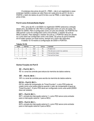 Microcontrolador AT90S8515
O endereço dos pinos do port D – PIND – não é um registrador e esse
endereço habilita o acesso ao valor físico em cada pino do port D. Ao ler o
PORTD, o latch de dados do port D é lido e ao ler PIND, o valor lógico nos
pinos é lido.
Port D como Entrada/Saída Digital
PDn, pino de I/O: o bit DDDn no registrador DDRD seleciona a direção
desse pino. Se DDDn for UM, PDn é configurado como um pino de saída. Se
DDDn for ZERO, PDn é configurado como um pino de entrada. Se PORTDn for
UM quando o pino foi configurado como uma entrada, o resistor de pull-up
MOS é ativado. Para desligar o resistor de pull-up, o PORTDn deve ser zerado
ou o pino deve ser configurado como uma saída. Os pinos do port D estarão
em tri-state quando um reset ocorre, sempre se o clock não está ativo.
A tabela 15-18 mostra a configuração de DDDn e PORTDn.
Tabela 15-18:
Outras Funções do Port D
RD – Port D, Bit 7 –
RD é o sinal de controle para leitura da memória de dados externa.
WR – Port D, Bit 6 –
WR é o sinal de controle para escrita da memória de dados externa.
OC1A – Port D, Bit 5 –
OC1A, saída de comparação do Timer/Counter1: o pino PD5 pode ser
usado como uma saída externa quando o valor de comparação é igual ao
Timer/Counter1. O pino PD5 deve ser configurado como uma saída (DDD5
deve ser setado).
INT1 – Port D, Bit 3 –
INT1, entrada de interrupção externa 1: o pino PD3 serve como entrada
para a interrupção externa 1 para a MCU.
INT0 – Port D, Bit 2 –
INT0, entrada de interrupção externa 0: o pino PD2 serve como entrada
para a interrupção externa 0 para a MCU.
FACENS ELETRÔNICA II Prof. Sidney José Montebeller 186
 