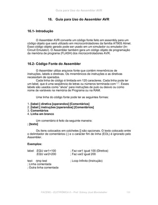 Guia para Uso do Assembler AVR
16. Guia para Uso do Assembler AVR
16.1- Introdução
O Assembler AVR converte um código fonte feito em assembly para um
código objeto que será utilizado em microcontroladores da família AT90S Atmel.
Esse código objeto gerado pode ser usado em um simulador ou emulador (In-
Circuit Emulator). O Assembler também gera um código objeto de programação
da memória de programa (FLASH) dos microcontroladores AVR.
16.2- Código Fonte do Assembler
O Assembler utiliza arquivos fonte que contém mnemônicos de
instruções, labels e diretivas. Os mnemônicos de instruções e as diretivas
necessitam de operados.
Cada linha de código é limitada em 120 caracteres. Cada linha pode ter
um label, que é uma seqûência de letras ou números terminada com “:”. Esses
labels são usados como “alvos” para instruções de pulo ou desvio ou como
nome de variáveis na memória de Programa ou na RAM.
Uma linha do código fonte pode ter as seguintes formas:
1. [label:] diretiva [operandos] [Comentários]
2. [label:] instruções [operandos] [Comentários]
3. Comentários
4. Linha em branco
Um comentário é feito da seguinte maneira:
; [texto]
Os itens colocados em colchetes [] são opcionais. O texto colocado entre
o delimitador de comentários (;) e o caracter fim de linha (EOL) é ignorado pelo
Assembler.
Exemplos:
label: .EQU var1=100 ; Faz var1 igual 100 (Diretiva)
.EQU var2=200 ; Faz var2 igual 200
test: rjmp test ; Loop Infinito (Instrução)
; Linha comentada
; Outra linha comentada
FACENS ELETRÔNICA II Prof. Sidney José Montebeller 188
 