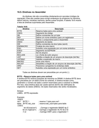 Guia para Uso do Assembler AVR
16.5- Diretivas no Assembler
As diretivas não são convertidas diretamente em opcodes (códigos de
operação). Elas são usadas para corrigir endereços do programa na memória,
definir macros, inicializar memória, dentre outras funções. A tabela 16-6 mostra
a lista de diretivas suportadas pelo Assembler.
Tabela 16-6:
Diretiva Descrição
BYTE Reserva bytes para uma variável
CSEG Segmento de código
DB Define constantes de um byte
DEF Define um nome simbólico para um registrador
DEVICE Define o componente para o Assembler
DSEG Segmento de dados
DW Define constantes de dois bytes (word)
ENDMACRO Finaliza de uma macro
EQU Substitui uma expressão por um nome simbólico
ESEG Segmento da EEPROM
EXIT Sai do arquivo
INCLUDE Le o fonte de outro arquivo
LIST Habilita a criação de um arquivo de descrição (list file)
LISTMAC Habilita a expansão de macro
MACRO Inicia uma macro
NOLIST Desabilita a criação de um arquivo de descrição (list file)
ORG Posiciona o programa no endereço dado
SET Substitui uma expressão por um nome simbólico
Todas as diretivas devem ser precedidas por um ponto (.).
BYTE – Reserva bytes para uma variável
A diretiva BYTE reserva posições de memória na SRAM. A diretiva BYTE deve
ser precedida por um label (nome da variável). A diretiva recebe como
parâmetro o número de bytes a serem reservados para a variável na SRAM.
Por isso, essa diretiva deve ser usada apenas dentro das definições do
segmento de dados (DSEG). Os bytes reservados não serão inicializados.
Sintaxe:
LABEL: .BYTE expressão
Exemplo:
.DSEG
var1: .BYTE 1 ; reserva 1 byte para var1
table: .BYTE tab_size ; reserva tab_size bytes para table
.CSEG
ldi r30,low(var1) ; Carrega o registrador BAIXO de Z
ldi r31,high(var1) ; Carrega o registrador ALTO de Z ld
r1,Z ; Carrega VAR1 para o registrador 1
FACENS ELETRÔNICA II Prof. Sidney José Montebeller 196
 
