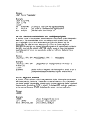 Guia para Uso do Assembler AVR
Sintaxe:
.DEF Nome=Registrador
Exemplo:
.DEF temp=R16
.DEF ior=R0
.CSEG
ldi temp,0xf0 ; Carrega o valor 0xf0 no registrador temp
in ior,0x3f ; Le SREG e o armazena no registrador ior
eor temp,ior ; Ou Exclusivo entre temp e ior
DEVICE – Define qual componente será usado pelo programa
A diretiva DEVICE indica para o Assembler qual componente que o código será
executado. Se esta diretiva é usada e o código possui uma instrução não
suportada pelo componente, uma mensagem de aviso é mostrada de
Assembler. Se o tamanho do segmento de código ou do segmento da
EEPROM é maior do que o suportado pelo componente especificado, um aviso
também ocorrerá. Se a diretiva DEVICE não for usada, o Assembler assume
que todas as instruções são suportadas e não há restrições de tamanho de
memória.
Sintaxe:
.DEVICE AT90S1200 | AT90S2313 | AT90S4414 | AT90S8515
Exemplo:
.DEVICE AT90S1200 ; Especifica que o componente a ser usado é o
AT90S1200
.CSEG
push r30 ; Essa instrução irá gerar um mensagem de aviso, já que o
; componente especificado não suporta esta instrução
DSEG – Segmento de dados
A diretiva DSEG define o início do segmento de dados. Um arquivo pode conter
vários segmentos de dados, que serão concatenados em um único segmento
de dados quando o Assembler for executado. Um segmento de dados consistirá,
basicamente, de diretivas BYTE (e labels). A diretiva ORG pode ser usada para
endereçar variáveis na SRAM. A diretiva não requer nenhum parâmetro.
Sintaxe:
.DSEG
Exemplo:
.DSEG ; Início do segmento de dados
var1: .BYTE 1 ; reserva 1 byte para var1
table: .BYTE tab_size ; reserva tab_size bytes
FACENS ELETRÔNICA II Prof. Sidney José Montebeller 198
 