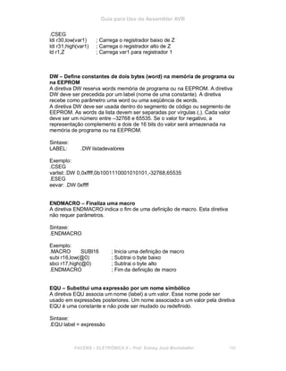 Guia para Uso do Assembler AVR
.CSEG
ldi r30,low(var1) ; Carrega o registrador baixo de Z
ldi r31,high(var1) ; Carrega o registrador alto de Z
ld r1,Z ; Carrega var1 para registrador 1
DW – Define constantes de dois bytes (word) na memória de programa ou
na EEPROM
A diretiva DW reserva words memória de programa ou na EEPROM. A diretiva
DW deve ser precedida por um label (nome de uma constante). A diretiva
recebe como parâmetro uma word ou uma seqüência de words.
A diretiva DW deve ser usada dentro do segmento de código ou segmento de
EEPROM. As words da lista devem ser separadas por vírgulas (,). Cada valor
deve ser um número entre –32768 e 65535. Se o valor for negativo, a
representação complemento a dois de 16 bits do valor será armazenada na
memória de programa ou na EEPROM.
Sintaxe:
LABEL: .DW listadevalores
Exemplo:
.CSEG
varlist:.DW 0,0xffff,0b1001110001010101,-32768,65535
.ESEG
eevar: .DW 0xffff
ENDMACRO – Finaliza uma macro
A diretiva ENDMACRO indica o fim de uma definição de macro. Esta diretiva
não requer parâmetros.
Sintaxe:
.ENDMACRO
Exemplo:
.MACRO SUBI16 ; Inicia uma definição de macro
subi r16,low(@0) ; Subtrai o byte baixo
sbci r17,high(@0) ; Subtrai o byte alto
.ENDMACRO ; Fim da definição de macro
EQU – Substitui uma expressão por um nome simbólico
A diretiva EQU associa um nome (label) a um valor. Esse nome pode ser
usado em expressões posteriores. Um nome associado a um valor pela diretiva
EQU é uma constante e não pode ser mudado ou redefinido.
Sintaxe:
.EQU label = expressão
FACENS ELETRÔNICA II Prof. Sidney José Montebeller 199
 