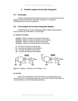 Famílias Lógicas de Circuitos Integrados
2. Famílias Lógicas de Circuitos Integrados
2.1- Introdução
Circuitos integrados são amplamente usados na construção de sistemas
digitais. Isso porque eles têm muito mais circuitos em um pequeno
encapsulamento e são mais confiáveis.
2.2- Terminologia de Circuitos Integrados Digitais
Os fabricantes de circuitos integrados digitais seguem praticamente o
mesmo padrão de nomenclatura e terminologia:
a) Tensão e Corrente:
- VIH(min) – Mínima Tensão de Entrada em Nível Alto.
- VIL(max) – Máxima Tensão de Entrada em Nível Baixo.
- VOH(min) – Mínima Tensão de Saída em Nível Alto.
- VOL(max) – Máxima Tensão de Saída em Nível Baixo.
- IIH – Corrente de Entrada em Nível Alto.
- IIL – Corrente de Entrada em Nível Baixo.
- IOH – Corrente de Saída em Nível Alto.
- IOL – Corrente de Saída em Nível Baixo.
Fig. 2-1: Tensões e correntes em nível lógico 1 e 0
b) Fan-Out
O Fan-Out corresponde ao número máximo de entradas lógicas que
uma saída de um circuito lógico pode acionar. Se esse número for excedido, os
níveis de tensão e corrente não serão garantidos.
FACENS ELETRÔNICA II Prof. Sidney José Montebeller 14
 