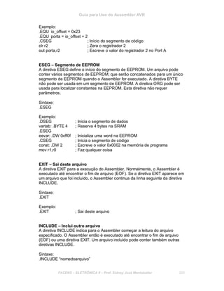 Guia para Uso do Assembler AVR
Exemplo:
.EQU io_offset = 0x23
.EQU porta = io_offset + 2
.CSEG ; Início do segmento de código
clr r2 ; Zera o registrador 2
out porta,r2 ; Escreve o valor do registrador 2 no Port A
ESEG – Segmento de EEPROM
A diretiva ESEG define o início do segmento de EEPROM. Um arquivo pode
conter vários segmentos de EEPROM, que serão concatenados para um único
segmento de EEPROM quando o Assembler for executado. A diretiva BYTE
não pode ser usada em um segmento de EEPROM. A diretiva ORG pode ser
usada para localizar constantes na EEPROM. Esta diretiva não requer
parâmetros.
Sintaxe:
.ESEG
Exemplo:
.DSEG ; Inicia o segmento de dados
vartab: .BYTE 4 ; Reserva 4 bytes na SRAM
.ESEG
eevar: .DW 0xff0f ; Inicializa uma word na EEPROM
.CSEG ; Inicia o segmento de código
const: .DW 2 ; Escreve o valor 0x0002 na memória de programa
mov r1,r0 ; Faz qualquer coisa
EXIT – Sai deste arquivo
A diretiva EXIT para a execução do Assembler. Normalmente, o Assembler é
executado até encontrar o fim de arquivo (EOF). Se a diretiva EXIT aparece em
um arquivo que foi incluído, o Assembler continua da linha seguinte da diretiva
INCLUDE.
Sintaxe:
.EXIT
Exemplo:
.EXIT ; Sai deste arquivo
INCLUDE – Inclui outro arquivo
A diretiva INCLUDE indica para o Assembler começar a leitura do arquivo
especificado. O Assembler então é executado até encontrar o fim de arquivo
(EOF) ou uma diretiva EXIT. Um arquivo incluído pode conter também outras
diretivas INCLUDE.
Sintaxe:
.INCLUDE “nomedoarquivo”
FACENS ELETRÔNICA II Prof. Sidney José Montebeller 200
 