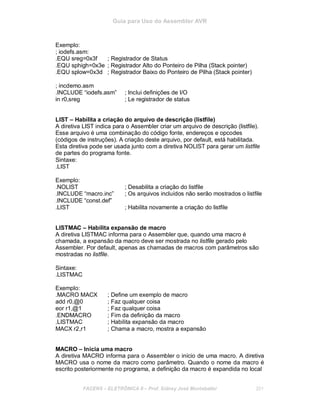 Guia para Uso do Assembler AVR
Exemplo:
; iodefs.asm:
.EQU sreg=0x3f ; Registrador de Status
.EQU sphigh=0x3e ; Registrador Alto do Ponteiro de Pilha (Stack pointer)
.EQU splow=0x3d ; Registrador Baixo do Ponteiro de Pilha (Stack pointer)
; incdemo.asm
.INCLUDE “iodefs.asm” ; Inclui definições de I/O
in r0,sreg ; Le registrador de status
LIST – Habilita a criação do arquivo de descrição (listfile)
A diretiva LIST indica para o Assembler criar um arquivo de descrição (listfile).
Esse arquivo é uma combinação do código fonte, endereços e opcodes
(códigos de instruções). A criação deste arquivo, por default, está habilitada.
Esta diretiva pode ser usada junto com a diretiva NOLIST para gerar um listfile
de partes do programa fonte.
Sintaxe:
.LIST
Exemplo:
.NOLIST ; Desabilita a criação do listfile
.INCLUDE “macro.inc” ; Os arquivos incluídos não serão mostrados o listfile
.INCLUDE “const.def”
.LIST ; Habilita novamente a criação do listfile
LISTMAC – Habilita expansão de macro
A diretiva LISTMAC informa para o Assembler que, quando uma macro é
chamada, a expansão da macro deve ser mostrada no listfile gerado pelo
Assembler. Por default, apenas as chamadas de macros com parâmetros são
mostradas no listfile.
Sintaxe:
.LISTMAC
Exemplo:
.MACRO MACX ; Define um exemplo de macro
add r0,@0 ; Faz qualquer coisa
eor r1,@1 ; Faz qualquer coisa
.ENDMACRO ; Fim da definição da macro
.LISTMAC ; Habilita expansão da macro
MACX r2,r1 ; Chama a macro, mostra a expansão
MACRO – Inicia uma macro
A diretiva MACRO informa para o Assembler o início de uma macro. A diretiva
MACRO usa o nome da macro como parâmetro. Quando o nome da macro é
escrito posteriormente no programa, a definição da macro é expandida no local
FACENS ELETRÔNICA II Prof. Sidney José Montebeller 201
 