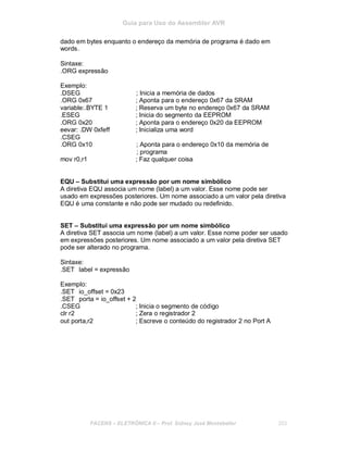 Guia para Uso do Assembler AVR
dado em bytes enquanto o endereço da memória de programa é dado em
words.
Sintaxe:
.ORG expressão
Exemplo:
.DSEG ; Inicia a memória de dados
.ORG 0x67 ; Aponta para o endereço 0x67 da SRAM
variable:.BYTE 1 ; Reserva um byte no endereço 0x67 da SRAM
.ESEG ; Inicia do segmento da EEPROM
.ORG 0x20 ; Aponta para o endereço 0x20 da EEPROM
eevar: .DW 0xfeff ; Inicializa uma word
.CSEG
.ORG 0x10 ; Aponta para o endereço 0x10 da memória de
; programa
mov r0,r1 ; Faz qualquer coisa
EQU – Substitui uma expressão por um nome simbólico
A diretiva EQU associa um nome (label) a um valor. Esse nome pode ser
usado em expressões posteriores. Um nome associado a um valor pela diretiva
EQU é uma constante e não pode ser mudado ou redefinido.
SET – Substitui uma expressão por um nome simbólico
A diretiva SET associa um nome (label) a um valor. Esse nome poder ser usado
em expressões posteriores. Um nome associado a um valor pela diretiva SET
pode ser alterado no programa.
Sintaxe:
.SET label = expressão
Exemplo:
.SET io_offset = 0x23
.SET porta = io_offset + 2
.CSEG ; Inicia o segmento de código
clr r2 ; Zera o registrador 2
out porta,r2 ; Escreve o conteúdo do registrador 2 no Port A
FACENS ELETRÔNICA II Prof. Sidney José Montebeller 203
 