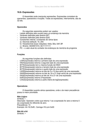 Guia para Uso do Assembler AVR
16.6- Expressões
O Assembler pode manipular expressões. Expressões consistem de
operandos, operadores e funções. Todas as expressões, internamente, são de
32 bits.
Operandos
Os seguintes operandos podem ser usados:
- Labels definidos pelo usuário para um endereço da memória
- Variáveis definidas pela diretiva SET
- Variáveis definidas pela diretiva QUE
- Constantes inteiras: constantes de vários tipos:
a) Decimal (default): 10, 255
b) Hexadecimal (duas notações): 0x0a, $0a, 0xff, $ff
c) Binário: 0b00001010, 0b11111111
- PC – o valor atual do contador de endereços da memória de programa
Funções
As seguintes funções são definidas:
- LOW(expressão) retorna o primeiro byte de uma expressão
- HIGH(expressão) retorna o segundo byte de uma expressão
- BYTE2(expressão) tem a mesma função de HIGH
- BYTE3(expressão) retorna o terceiro byte de uma expressão
- BYTE4(expressão) retorna o quarto byte de uma expressão
- LWRD(expressão) retorna os bits de 0 a 15 (low word) de uma expressão
- HWRD(expressão) retorna os bits de 16 a 31 (high word) de uma expressão
- PAGE(expressão) retorna os bits de 16 a 21 de uma expressão
- EXP2(expressão) retorna 2^expressão
- LOG2(expressão) retorna a parte inteira de log2(expressão)
Operadores
O Assembler suporta vários operadores, onde o de maior precedência
possui a maior prioridade.
Não Lógico
Símbolo: !
Descrição: Operador unário que retorna 1 se a expressão for zero e retorna 0
se a expressão for diferente de zero.
Precedência: 14
Exemplo: ldi r16,!0xf0 ; Carrega r16 com 0x00
Não bit a bit
Símbolo: ~
FACENS ELETRÔNICA II Prof. Sidney José Montebeller 204
 