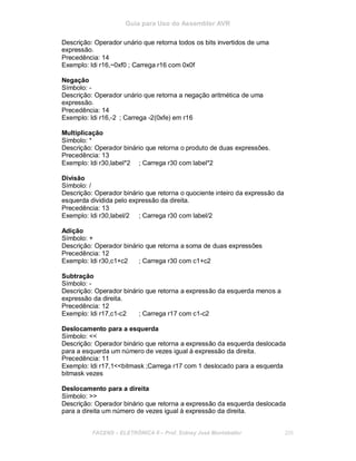 Guia para Uso do Assembler AVR
Descrição: Operador unário que retorna todos os bits invertidos de uma
expressão.
Precedência: 14
Exemplo: ldi r16,~0xf0 ; Carrega r16 com 0x0f
Negação
Símbolo: -
Descrição: Operador unário que retorna a negação aritmética de uma
expressão.
Precedência: 14
Exemplo: ldi r16,-2 ; Carrega -2(0xfe) em r16
Multiplicação
Símbolo: *
Descrição: Operador binário que retorna o produto de duas expressões.
Precedência: 13
Exemplo: ldi r30,label*2 ; Carrega r30 com label*2
Divisão
Símbolo: /
Descrição: Operador binário que retorna o quociente inteiro da expressão da
esquerda dividida pelo expressão da direita.
Precedência: 13
Exemplo: ldi r30,label/2 ; Carrega r30 com label/2
Adição
Símbolo: +
Descrição: Operador binário que retorna a soma de duas expressões
Precedência: 12
Exemplo: ldi r30,c1+c2 ; Carrega r30 com c1+c2
Subtração
Símbolo: -
Descrição: Operador binário que retorna a expressão da esquerda menos a
expressão da direita.
Precedência: 12
Exemplo: ldi r17,c1-c2 ; Carrega r17 com c1-c2
Deslocamento para a esquerda
Símbolo: <<
Descrição: Operador binário que retorna a expressão da esquerda deslocada
para a esquerda um número de vezes igual à expressão da direita.
Precedência: 11
Exemplo: ldi r17,1<<bitmask ;Carrega r17 com 1 deslocado para a esquerda
bitmask vezes
Deslocamento para a direita
Símbolo: >>
Descrição: Operador binário que retorna a expressão da esquerda deslocada
para a direita um número de vezes igual à expressão da direita.
FACENS ELETRÔNICA II Prof. Sidney José Montebeller 205
 