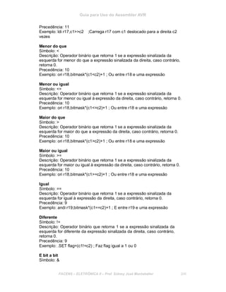 Guia para Uso do Assembler AVR
Precedência: 11
Exemplo: ldi r17,c1>>c2 ;Carrega r17 com c1 deslocado para a direita c2
vezes
Menor do que
Símbolo: <
Descrição: Operador binário que retorna 1 se a expressão sinalizada da
esquerda for menor do que a expressão sinalizada da direita, caso contrário,
retorna 0.
Precedência: 10
Exemplo: ori r18,bitmask*(c1<c2)+1 ; Ou entre r18 e uma expressão
Menor ou igual
Símbolo: <=
Descrição: Operador binário que retorna 1 se a expressão sinalizada da
esquerda for menor ou igual à expressão da direita, caso contrário, retorna 0.
Precedência: 10
Exemplo: ori r18,bitmask*(c1<=c2)+1 ; Ou entre r18 e uma expressão
Maior do que
Símbolo: >
Descrição: Operador binário que retorna 1 se a expressão sinalizada da
esquerda for maior do que a expressão da direita, caso contrário, retorna 0.
Precedência: 10
Exemplo: ori r18,bitmask*(c1>c2)+1 ; Ou entre r18 e uma expressão
Maior ou igual
Símbolo: >=
Descrição: Operador binário que retorna 1 se a expressão sinalizada da
esquerda for maior ou igual à expressão da direita, caso contrário, retorna 0.
Precedência: 10
Exemplo: ori r18,bitmask*(c1>=c2)+1 ; Ou entre r18 e uma expressão
Igual
Símbolo: ==
Descrição: Operador binário que retorna 1 se a expressão sinalizada da
esquerda for igual à expressão da direita, caso contrário, retorna 0.
Precedência: 9
Exemplo: andi r19,bitmask*(c1==c2)+1 ; E entre r19 e uma expressão
Diferente
Símbolo: !=
Descrição: Operador binário que retorna 1 se a expressão sinalizada da
esquerda for diferente da expressão sinalizada da direita, caso contrário,
retorna 0.
Precedência: 9
Exemplo: .SET flag=(c1!=c2) ; Faz flag igual a 1 ou 0
E bit a bit
Símbolo: &
FACENS ELETRÔNICA II Prof. Sidney José Montebeller 206
 