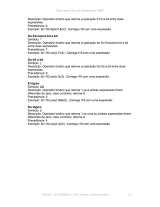 Guia para Uso do Assembler AVR
Descrição: Operador binário que retorna a operação E bit a bit entre duas
expressões.
Precedência: 8
Exemplo: ldi r18,High(c1&c2) ; Carrega r18 com uma expressão
Ou Exclusivo bit a bit
Símbolo: ^
Descrição: Operador binário que retorna a operação de Ou Exclusivo bit a bit
entre duas expressões.
Precedência: 7
Exemplo: ldi r18,Low(c1^c2) ; Carrega r18 com uma expressão
Ou bit a bit
Símbolo: |
Descrição: Operador binário que retorna a operação Ou bit a bit entre duas
expressões.
Precedência: 6
Exemplo: ldi r18,Low(c1|c2) ; Carrega r18 com uma expressão
E lógico
Símbolo: &&
Descrição: Operador binário que retorna 1 se a ambas expressões forem
diferentes de zero, caso contrário, retorna 0.
Precedência: 5
Exemplo: ldi r18,Low(c1&&c2) ; Carrega r18 com uma expressão
Ou lógico
Símbolo: ||
Descrição: Operador binário que retorna 1 se uma ou ambas expressões forem
diferentes de zero, caso contrário, retorna 0.
Precedência: 4
Exemplo: ldi r18,Low(c1||c2) ; Carrega r18 com uma expressão
FACENS ELETRÔNICA II Prof. Sidney José Montebeller 207
 