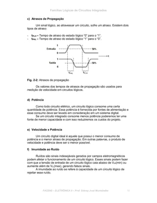 Famílias Lógicas de Circuitos Integrados
c) Atrasos de Propagação
Um sinal lógico, ao atravessar um circuito, sofre um atraso. Existem dois
tipos de atraso:
- tPLH – Tempo de atraso do estado lógico “0” para o “1”.
- tPHL – Tempo de atraso do estado lógico “1” para o “0”.
Fig. 2-2: Atrasos de propagação
Os valores dos tempos de atrasos de propagação são usados para
medição de velocidade em circuitos lógicos.
d) Potência
Como todo circuito elétrico, um circuito lógico consome uma certa
quantidade de potência. Essa potência é fornecida por fontes de alimentação e
esse consumo deve ser levado em consideração em um sistema digital.
Se um circuito integrado consome menos potência poderemos ter uma
fonte de menor capacidade e com isso reduziremos os custos do projeto.
e) Velocidade x Potência
Um circuito digital ideal é aquele que possui o menor consumo de
potência e o menor atraso de propagação. Em outras palavras, o produto de
velocidade e potência deve ser o menor possível.
f) Imunidade ao Ruído
Ruídos são sinais indesejáveis gerados por campos eletromagnéticos
podem afetar o funcionamento de um circuito lógico. Esses sinais podem fazer
com que a tensão de entrada de um circuito lógico caia abaixo de VIH(min) ou
aumente além de VIL(max), gerando falsos sinais.
A imunidade ao ruído se refere à capacidade de um circuito lógico de
rejeitar esse ruído.
FACENS ELETRÔNICA II Prof. Sidney José Montebeller 15
 