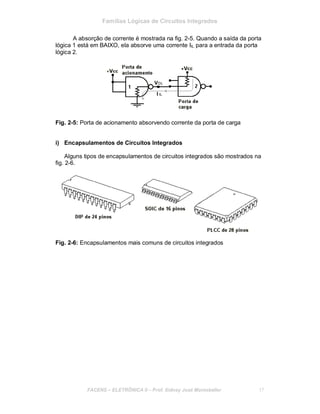 Famílias Lógicas de Circuitos Integrados
A absorção de corrente é mostrada na fig. 2-5. Quando a saída da porta
lógica 1 está em BAIXO, ela absorve uma corrente IIL para a entrada da porta
lógica 2.
Fig. 2-5: Porta de acionamento absorvendo corrente da porta de carga
i) Encapsulamentos de Circuitos Integrados
Alguns tipos de encapsulamentos de circuitos integrados são mostrados na
fig. 2-6.
Fig. 2-6: Encapsulamentos mais comuns de circuitos integrados
FACENS ELETRÔNICA II Prof. Sidney José Montebeller 17
 