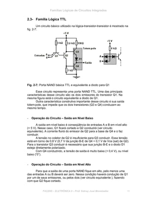 Famílias Lógicas de Circuitos Integrados
2.3- Família Lógica TTL
Um circuito básico utilizado na lógica-transistor-transistor é mostrado na
fig. 2-7:
Fig. 2-7: Porta NAND básica TTL e equivalente a diodo para Q1
Esse circuito representa uma porta NAND TTL. Uma das principais
características desse circuito são os dois emissores do transistor Q1. Na
mesma figura está o circuito equivalente a diodo de Q1.
Outra característica construtiva importante desse circuito é sua saída
totem-pole, que impede que os dois transistores (Q3 e Q4) conduzam ao
mesmo tempo.
- Operação do Circuito – Saída em Nível Baixo
A saída em nível baixo é conseqüência de entradas A e B em nível alto
(+ 5 V). Nesse caso, Q1 ficará cortado e Q2 conduzirá (ver circuito
equivalente). A corrente fluirá do emissor de Q2 para a base de Q4 e o faz
conduzir.
A tensão no coletor de Q2 é insuficiente para Q3 conduzir. Essa tensão
está em torno de 0,8 V (0,7 V da junção B-E de Q4 + 0,1 V de Vce (sat) de Q2).
Para o transistor Q3 conduzir é necessário que sua junção B-E e o diodo D1
esteja diretamente polarizado.
Com Q4 conduzindo, a tensão de saída é muito baixa (< 0,4 V), ou nível
baixo (“0”).
- Operação do Circuito – Saída em Nível Alto
Para que a saída de uma porta NAND fique em alto, pelo menos uma
das entradas A ou B deverá ser zero. Nessa condição haverá condução de Q1
por um de seus emissores, ou pelos dois (ver circuito equivalente ), fazendo
com que Q2 fique cortado.
FACENS ELETRÔNICA II Prof. Sidney José Montebeller 18
 