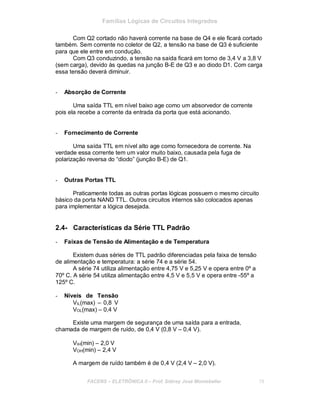 Famílias Lógicas de Circuitos Integrados
Com Q2 cortado não haverá corrente na base de Q4 e ele ficará cortado
também. Sem corrente no coletor de Q2, a tensão na base de Q3 é suficiente
para que ele entre em condução.
Com Q3 conduzindo, a tensão na saída ficará em torno de 3,4 V a 3,8 V
(sem carga), devido às quedas na junção B-E de Q3 e ao diodo D1. Com carga
essa tensão deverá diminuir.
- Absorção de Corrente
Uma saída TTL em nível baixo age como um absorvedor de corrente
pois ela recebe a corrente da entrada da porta que está acionando.
- Fornecimento de Corrente
Uma saída TTL em nível alto age como fornecedora de corrente. Na
verdade essa corrente tem um valor muito baixo, causada pela fuga de
polarização reversa do “diodo” (junção B-E) de Q1.
- Outras Portas TTL
Praticamente todas as outras portas lógicas possuem o mesmo circuito
básico da porta NAND TTL. Outros circuitos internos são colocados apenas
para implementar a lógica desejada.
2.4- Características da Série TTL Padrão
- Faixas de Tensão de Alimentação e de Temperatura
Existem duas séries de TTL padrão diferenciadas pela faixa de tensão
de alimentação e temperatura: a série 74 e a série 54.
A série 74 utiliza alimentação entre 4,75 V e 5,25 V e opera entre 0º a
70º C. A série 54 utiliza alimentação entre 4,5 V e 5,5 V e opera entre -55º a
125º C.
- Níveis de Tensão
VIL(max) – 0,8 V
VOL(max) – 0,4 V
Existe uma margem de segurança de uma saída para a entrada,
chamada de margem de ruído, de 0,4 V (0,8 V – 0,4 V).
VIH(min) – 2,0 V
VOH(min) – 2,4 V
A margem de ruído também é de 0,4 V (2,4 V – 2,0 V).
FACENS ELETRÔNICA II Prof. Sidney José Montebeller 19
 