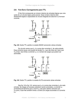 Famílias Lógicas de Circuitos Integrados
2.6- Fan-Out e Carregamento para TTL
O fan-Out corresponde ao número máximo de entradas lógicas que uma
saída de um circuito lógico pode acionar. Esse número máximo está
diretamente ligado à capacidade do circuito integrado de absorver ou fornecer
corrente.
Fig. 2-8: Saída TTL padrão no estado BAIXO acionando várias entradas
Do circuito vemos que IOL é a soma das correntes IIL de cada entrada.
Essa corrente causa uma queda de tensão VOL, que não deve ser maior que
VOL(max). Isso limita a corrente IOL e o número de cargas que podem ser
acionadas.
Fig. 2-9: Saída TTL padrão no estado ALTO acionando várias entradas
Nas fig. 2-8 e fig. 2-9, vemos que IOH é a soma das correntes IIH de cada
entrada. Se cargas em excesso estiverem sendo acionadas, a corrente IOL
aumentará de tal forma que o nível VOH caia para valores menores que
VOH(min). Esse fato também limita o número de cargas acionadas e a corrente
IOH.
FACENS ELETRÔNICA II Prof. Sidney José Montebeller 22
 
