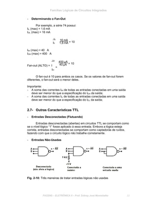 Famílias Lógicas de Circuitos Integrados
- Determinando o Fan-Out
Por exemplo, a série 74 possui:
IIL (max) = 1,6 mA
IOL (max) = 16 mA
OL
IIL
16 mA
= 101,6 mA
IIH (max) = 40 ∝A
IOH (max) = 400 ∝A
OH
400 A
= 10
Fan-out (ALTO) = I
=
IIH
40 A
O fan-out é 10 para ambos os casos. Se os valores de fan-out forem
diferentes, o fan-out será o menor deles.
Importante:
- A soma das correntes IIH de todas as entradas conectadas em uma saída
deve ser menor do que a especificação do IOH da saída;
- A soma das correntes IIL de todas as entradas conectadas em uma saída
deve ser menor do que a especificação do IOL da saída;
2.7- Outras Características TTL
- Entradas Desconectadas (Flutuando)
Entradas desconectadas (abertas) em circuitos TTL se comportam como
se o nível lógico “1” fosse aplicado à essa entrada. Embora a lógica esteja
correta, entradas desconectadas se comportam como captadoras de ruídos,
fazendo com que o circuito lógico não trabalhe corretamente.
- Entradas Não-Usadas
Fig. 2-10: Três maneiras de tratar entradas lógicas não usadas
FACENS ELETRÔNICA II Prof. Sidney José Montebeller 23
 