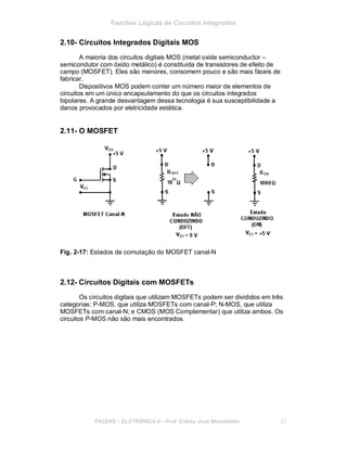 Famílias Lógicas de Circuitos Integrados
2.10- Circuitos Integrados Digitais MOS
A maioria dos circuitos digitais MOS (metal oxide semiconductor –
semicondutor com óxido metálico) é constituída de transistores de efeito de
campo (MOSFET). Eles são menores, consomem pouco e são mais fáceis de
fabricar.
Dispositivos MOS podem conter um número maior de elementos de
circuitos em um único encapsulamento do que os circuitos integrados
bipolares. A grande desvantagem dessa tecnologia é sua susceptibilidade a
danos provocados por eletricidade estática.
2.11- O MOSFET
Fig. 2-17: Estados de comutação do MOSFET canal-N
2.12- Circuitos Digitais com MOSFETs
Os circuitos digitais que utilizam MOSFETs podem ser divididos em três
categorias: P-MOS, que utiliza MOSFETs com canal-P; N-MOS, que utiliza
MOSFETs com canal-N; e CMOS (MOS Complementar) que utiliza ambos. Os
circuitos P-MOS não são mais encontrados.
FACENS ELETRÔNICA II Prof. Sidney José Montebeller 27
 