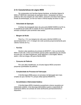 Famílias Lógicas de Circuitos Integrados
2.13- Características da Lógica MOS
Se comparadas com famílias lógicas bipolares, as famílias lógicas N-
MOS e P-MOS têm velocidade de operação menor, necessitam de menor
potência, têm uma margem de ruído melhor, possuem uma faixa maior para a
tensão de alimentação, um fan-out maior e menos espaço de área no chip.
- Velocidade de Operação
O atraso de propagação típico de uma porta NAND N-MOS é de 50 ns.
A resistência de saída alta no estado ALTO e capacitâncias parasitas de
entrada contribuem para aumentar esse atraso.
- Margem de Ruído
Para VDD = 5 V, as margens de ruído para a família N-MOS é de
aproximadamente 1,5 V. A margem de ruído aumenta proporcionalmente para
valores maiores de VDD.
- Fan-Out
Devido à alta resistência de entrada do MOSFET, o fan-out da família
MOS é muito alto. O fan-out é limitado apenas pelas capacitâncias de entrada
da porta que, em altas freqüências, pode deteriorar o sinal digital. Mesmo
assim, o fan-out chega a 50 para a família MOS.
- Consumo de Potência
Por usar altas resistências, os circuitos lógicos MOS consomem
pequenas quantidades de potência.
- Complexidade do Processo de Fabricação
A família lógica MOS possui um processo de fabricação bem mais
simples do que a família TTL porque utiliza apenas MOSFETs.
- Sensibilidade à Eletricidade Estática
A família lógica MOS é bastante susceptíveis a danos causados por
eletricidade estática. Uma descarga eletrostática supera a capacidade de
isolamento elétrico da camada de óxido danificando permanentemente o
dispositivo.
FACENS ELETRÔNICA II Prof. Sidney José Montebeller 29
 
