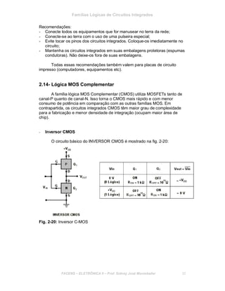 Famílias Lógicas de Circuitos Integrados
Recomendações:
- Conecte todos os equipamentos que for manusear no terra da rede;
- Conecte-se ao terra com o uso de uma pulseira especial;
- Evite tocar os pinos dos circuitos integrados. Coloque-os imediatamente no
circuito;
- Mantenha os circuitos integrados em suas embalagens protetoras (espumas
condutoras). Não deixe-os fora de suas embalagens.
Todas essas recomendações também valem para placas de circuito
impresso (computadores, equipamentos etc).
2.14- Lógica MOS Complementar
A família lógica MOS Complementar (CMOS) utiliza MOSFETs tanto de
canal-P quanto de canal-N. Isso torna o CMOS mais rápido e com menor
consumo de potência em comparação com as outras famílias MOS. Em
contrapartida, os circuitos integrados CMOS têm maior grau de complexidade
para a fabricação e menor densidade de integração (ocupam maior área de
chip).
- Inversor CMOS
O circuito básico do INVERSOR CMOS é mostrado na fig. 2-20:
Fig. 2-20: Inversor C-MOS
FACENS ELETRÔNICA II Prof. Sidney José Montebeller 30
 