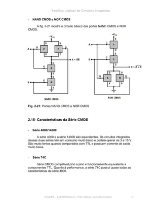 Famílias Lógicas de Circuitos Integrados
- NAND CMOS e NOR CMOS
A fig. 2-21 mostra o circuito básico das portas NAND CMOS e NOR
CMOS:
Fig. 2-21: Portas NAND CMOS e NOR CMOS
2.15- Características da Série CMOS
- Série 4000/14000
A série 4000 e a série 14000 são equivalentes. Os circuitos integrados
dessas duas séries têm um consumo muito baixo e podem operar de 3 a 15 V.
São muito lentos quando comparados com TTL e possuem corrente de saída
muito baixa.
- Série 74C
Série CMOS compatível pino a pino e funcionalmente equivalente a
componentes TTL. Quanto à performance, a série 74C possui quase todas as
características da série 4000.
FACENS ELETRÔNICA II Prof. Sidney José Montebeller 31
 