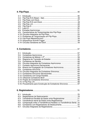 Sumário
4. Flip-Flops.................................................................................................46
4.1- Introdução.............................................................................................46
4.2- Flip-Flop R-S (Reset – Set)...................................................................46
4.3- Flip-Flops com Clock.............................................................................47
4.4- Flip-Flop R-S com Clock .......................................................................48
4.5- Flip-Flop J-K..........................................................................................49
4.6- Flip-Flop D ............................................................................................50
4.7- Latch D..................................................................................................50
4.8- Entradas Assíncronas...........................................................................51
4.9- Características de Temporizações dos Flip-Flops ................................51
4.10- Circuitos Integrados de Flip-Flops.........................................................53
4.11- Problemas de Temporização em Flip-Flops..........................................53
4.12- Flip-Flops Mestre/Escravo ....................................................................54
4.13- Dispositivos Schmitt-Trigger..................................................................54
4.14- Circuitos Geradores de Clock ...............................................................55
5. Contadores..............................................................................................57
5.1- Introdução.............................................................................................57
5.2- Contadores Assíncronos.......................................................................57
5.3- Contadores de Módulo < 2N
..................................................................59
5.4- Diagrama de Transição de Estados......................................................60
5.5- Contadores de Década .........................................................................60
5.6- Circuitos Integrados de Contadores Assíncronos .................................60
5.7- Contador Assíncrono Decrescente .......................................................61
5.8- Atrasos de Propagação de Contadores Assíncronos............................62
5.9- Contadores Síncronos ..........................................................................63
5.10- Circuitos Integrados de Contadores Síncronos.....................................64
5.11- Contadores Síncronos Decrescentes....................................................64
5.12- Contadores com Carga Paralela...........................................................64
5.13- Utilizando Contadores BCD ..................................................................65
5.14- Projeto de Contadores Síncronos .........................................................66
5.15- O Flip-Flop J-K......................................................................................66
5.16- Procedimento para Construção de Contadores Síncronos...................67
6. Registradores.........................................................................................70
6.1- Introdução.............................................................................................70
6.2- Registradores de Deslocamento...........................................................70
6.3- Transferência Paralela de Dados entre Registradores .........................71
6.4- Transferência Serial de Dados entre Registradores .............................71
6.5- Comparação entre a Transferência Paralela e a Transferência Serial..72
6.6- Contadores com Registradores de Deslocamento................................72
6.7- Circuitos Integrados de Registradores..................................................74
FACENS ELETRÔNICA II Prof. Sidney José Montebeller III
 