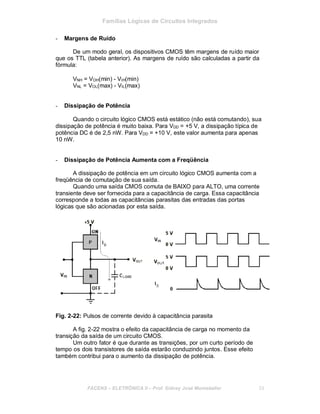 Famílias Lógicas de Circuitos Integrados
- Margens de Ruído
De um modo geral, os dispositivos CMOS têm margens de ruído maior
que os TTL (tabela anterior). As margens de ruído são calculadas a partir da
fórmula:
VNH = VOH(min) - VIH(min)
VNL = VOL(max) - VIL(max)
- Dissipação de Potência
Quando o circuito lógico CMOS está estático (não está comutando), sua
dissipação de potência é muito baixa. Para VDD = +5 V, a dissipação típica de
potência DC é de 2,5 nW. Para VDD = +10 V, este valor aumenta para apenas
10 nW.
- Dissipação de Potência Aumenta com a Freqüência
A dissipação de potência em um circuito lógico CMOS aumenta com a
freqüência de comutação de sua saída.
Quando uma saída CMOS comuta de BAIXO para ALTO, uma corrente
transiente deve ser fornecida para a capacitância de carga. Essa capacitância
corresponde a todas as capacitâncias parasitas das entradas das portas
lógicas que são acionadas por esta saída.
Fig. 2-22: Pulsos de corrente devido à capacitância parasita
A fig. 2-22 mostra o efeito da capacitância de carga no momento da
transição da saída de um circuito CMOS.
Um outro fator é que durante as transições, por um curto período de
tempo os dois transistores de saída estarão conduzindo juntos. Esse efeito
também contribui para o aumento da dissipação de potência.
FACENS ELETRÔNICA II Prof. Sidney José Montebeller 33
 