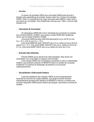 Famílias Lógicas de Circuitos Integrados
- Fan-Out
O número de entradas CMOS que uma saída CMOS pode acionar é
limitado pela capacitância de entrada. Quanto maior for o número de entradas
CMOS, maior é a capacitância de carga vista pela saída CMOS e maior será o
seu tempo de comutação. Para freqüências menores que 1 MHz, o fan-out está
limitado a 50.
- Velocidade de Comutação
Os dispositivos CMOS têm maior velocidade de comutação em relação
aos circuitos N-MOS e P-MOS. Isso porque a saída CMOS têm resistência
menor que as saídas N-MOS e P-MOS.
Uma porta NAND da série 4000 terá tipicamente um tpd de 50 ns com
VDD = 5 V, e 25 ns com VDD = 10 V.
Uma porta NAND da série 74HC/HCT tem um tpd médio em torno de 8 ns
quando VDD = 5 V. Uma porta NAND 74AC/ACT tem um tpd médio em torno de
4,7 ns. Uma porta NAND 74AHC tem um tpd médio em torno de 4,3 ns.
- Entradas Não-Utilizadas
Entrada CMOS nunca devem ficar desconectadas. Elas devem ser
conectadas a um nível lógico ou alguma outra entrada.
Uma entrada CMOS não conectada é susceptível a ruído e a eletricidade
estática, que poderiam polarizar os MOSFETs para um estado de condução,
resultando no aumento de dissipação de potência e em possível
superaquecimento.
- Sensibilidade à Eletricidade Estática
A grande resistência das entradas CMOS as torna especialmente
sensíveis ao acúmulo de cargas estáticas, que podem produzir tensões
suficientemente grandes para danificar os MOSFETs internos. A maioria dos
circuitos integrados CMOS possui diodos de proteção, que limitam a tensão de
entrada.
FACENS ELETRÔNICA II Prof. Sidney José Montebeller 34
 
