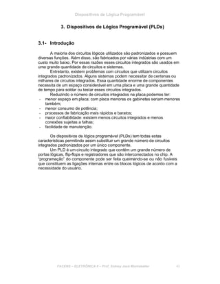 Dispositivos de Lógica Programável
3. Dispositivos de Lógica Programável (PLDs)
3.1- Introdução
A maioria dos circuitos lógicos utilizados são padronizados e possuem
diversas funções. Além disso, são fabricados por várias indústrias com um
custo muito baixo. Por essas razões esses circuitos integrados são usados em
uma grande quantidade de circuitos e sistemas.
Entretanto, existem problemas com circuitos que utilizam circuitos
integrados padronizados. Alguns sistemas podem necessitar de centenas ou
milhares de circuitos integrados. Essa quantidade enorme de componentes
necessita de um espaço considerável em uma placa e uma grande quantidade
de tempo para soldar ou testar esses circuitos integrados.
Reduzindo o número de circuitos integrados na placa podemos ter:
- menor espaço em placa: com placa menores os gabinetes seriam menores
também;
- menor consumo de potência;
- processos de fabricação mais rápidos e baratos;
- maior confiabilidade: existem menos circuitos integrados e menos
conexões sujeitas a falhas;
- facilidade de manutenção.
Os dispositivos de lógica programável (PLDs) tem todas estas
características permitindo assim substituir um grande número de circuitos
integrados padronizados por um único componente.
Um PLD é um circuito integrado que contém um grande número de
portas lógicas, flip-flops e registradores que são interconectados no chip. A
“programação” do componente pode ser feita queimando-se ou não fusíveis
que constituem as ligações internas entre os blocos lógicos de acordo com a
necessidade do usuário.
FACENS ELETRÔNICA II Prof. Sidney José Montebeller 40
 