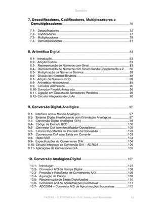 Sumário
7. Decodificadores, Codificadores, Multiplexadores e
Demultiplexadores.................................................................................75
7.1- Decodificadores ....................................................................................75
7.2- Codificadores ........................................................................................77
7.3- Multiplexadores.....................................................................................78
7.4- Demultiplexadores ................................................................................81
8. Aritmética Digital...................................................................................83
8.1- Introdução.............................................................................................83
8.2- Adição Binária.......................................................................................83
8.3- Representação de Números com Sinal.................................................83
8.4- Representação de Números com Sinal Usando Complemento a 2 ......85
8.5- Multiplicação de Números Binários.......................................................88
8.6- Divisão de Números Binários................................................................88
8.7- Adição de Números BCD......................................................................89
8.8- Aritmética Hexadecimal ........................................................................89
8.9- Circuitos Aritméticos .............................................................................90
8.10- Somador Paralelo Integrado .................................................................95
8.11- Ligação em Cascata de Somadores Paralelos .....................................95
8.12- Circuito Integrados de ULAs .................................................................95
9. Conversão Digital-Analógica............................................................97
9.1- Interface com o Mundo Analógico ...........................................................97
9.2- Sistema Digital Interfaceando com Grandezas Analógicas .....................97
9.3- Conversão Digital Analógica (D/A)..........................................................98
9.4- Código de Entrada BCD........................................................................100
9.5- Conversor D/A com Amplificador Operacional ......................................100
9.6- Fatores Importantes na Precisão da Conversão ...................................102
9.7- Conversores D/A com Saída em Corrente ............................................103
9.8- Rede R/2R.............................................................................................104
9.9- Especificações de Conversores D/A .....................................................104
9.10- Circuito Integrado de Conversão D/A – AD7524 ...................................105
9.11- Aplicações de Conversores D/A............................................................105
10. Conversão Analógico-Digital........................................................107
10.1- Introdução .........................................................................................107
10.2- Conversor A/D de Rampa Digital ......................................................108
10.3- Precisão e Resolução de Conversores A/D......................................108
10.4- Aquisição de Dados ..........................................................................109
10.5- Reconstrução de Sinais Digitalizados...............................................110
10.6- Conversor A/D de Aproximações Sucessivas...................................111
10.7- ADC0804 – Conversor A/D de Aproximações Sucessivas ...............112
FACENS ELETRÔNICA II Prof. Sidney José Montebeller IV
 