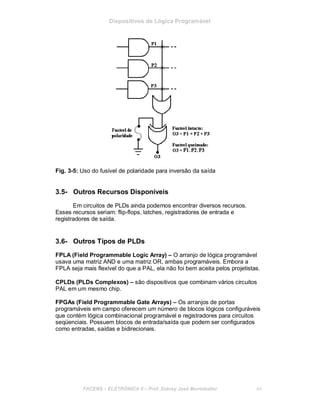 Dispositivos de Lógica Programável
Fig. 3-5: Uso do fusível de polaridade para inversão da saída
3.5- Outros Recursos Disponíveis
Em circuitos de PLDs ainda podemos encontrar diversos recursos.
Esses recursos seriam: flip-flops, latches, registradores de entrada e
registradores de saída.
3.6- Outros Tipos de PLDs
FPLA (Field Programmable Logic Array) – O arranjo de lógica programável
usava uma matriz AND e uma matriz OR, ambas programáveis. Embora a
FPLA seja mais flexível do que a PAL, ela não foi bem aceita pelos projetistas.
CPLDs (PLDs Complexos) – são dispositivos que combinam vários circuitos
PAL em um mesmo chip.
FPGAs (Field Programmable Gate Arrays) – Os arranjos de portas
programáveis em campo oferecem um número de blocos lógicos configuráveis
que contém lógica combinacional programável e registradores para circuitos
seqüenciais. Possuem blocos de entrada/saída que podem ser configurados
como entradas, saídas e bidirecionais.
FACENS ELETRÔNICA II Prof. Sidney José Montebeller 44
 