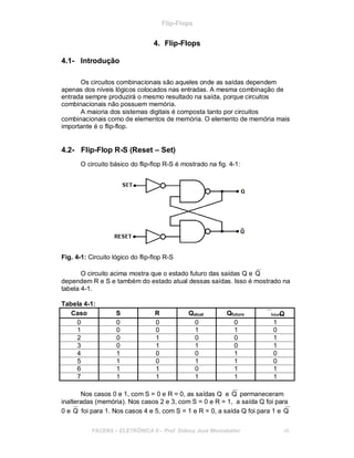 Flip-Flops
4. Flip-Flops
4.1- Introdução
Os circuitos combinacionais são aqueles onde as saídas dependem
apenas dos níveis lógicos colocados nas entradas. A mesma combinação de
entrada sempre produzirá o mesmo resultado na saída, porque circuitos
combinacionais não possuem memória.
A maioria dos sistemas digitais é composta tanto por circuitos
combinacionais como de elementos de memória. O elemento de memória mais
importante é o flip-flop.
4.2- Flip-Flop R-S (Reset – Set)
O circuito básico do flip-flop R-S é mostrado na fig. 4-1:
Fig. 4-1: Circuito lógico do flip-flop R-S
O circuito acima mostra que o estado futuro das saídas Q e Q
dependem R e S e também do estado atual dessas saídas. Isso é mostrado na
tabela 4-1.
Tabela 4-1:
Caso S R Qatual Qfuturo futuroQ
0 0 0 0 0 1
1 0 0 1 1 0
2 0 1 0 0 1
3 0 1 1 0 1
4 1 0 0 1 0
5 1 0 1 1 0
6 1 1 0 1 1
7 1 1 1 1 1
Nos casos 0 e 1, com S = 0 e R = 0, as saídas Q e Q permaneceram
inalteradas (memória). Nos casos 2 e 3, com S = 0 e R = 1, a saída Q foi para
0 e Q foi para 1. Nos casos 4 e 5, com S = 1 e R = 0, a saída Q foi para 1 e Q
FACENS ELETRÔNICA II Prof. Sidney José Montebeller 46
 