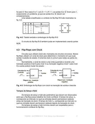 Flip-Flops
foi para 0. Nos casos 6 e 7, com S = 1 e R = 1, as saídas Q e Q foram para 1,
ocasionando um problema, já que as saídas Q e Q devem ser
complementares.
Uma tabela simplificada e o símbolo do flip-flop R-S são mostrados na
fig. 4-2:
Fig. 4-2: Tabela verdade e simbologia do flip-flop R-S
NOR.
O circuito do flip-flop R-S também pode ser implementado usando portas
4.3- Flip-Flops com Clock
Circuitos que utilizam clock são chamados de circuitos síncronos. Muitos
flip-flops utilizam um sinal de clock para determinar o momento em que suas
saídas mudarão de estado. O sinal de clock é comum para todas as partes do
circuito.
Normalmente, o sinal de clock é uma onda quadrada e durante uma
transição positiva (nível 0 para nível 1) ou transição negativa (nível 1 para nível
0) a saída poderá mudar de estado.
Fig. 4-3: Simbologia de flip-flops com clock na transição de subida e descida
Tempos de Setup e Hold
Os tempos de setup e hold são parâmetros que devem ser observados
para que o flip-flop possa trabalhar de modo confiável. O tempo de setup, tS,
corresponde ao intervalo no qual as entradas devem permanecer estáveis
antes da transição do clock. O tempo de hold, tH, corresponde ao intervalo no
qual as entradas devem permanecer estáveis depois da transição do clock.
Os tempos de setup e hold mínimos devem ser respeitados para o
funcionamento confiável do flip-flop.
FACENS ELETRÔNICA II Prof. Sidney José Montebeller 47
 